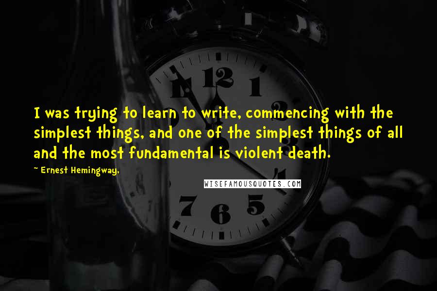 Ernest Hemingway, Quotes: I was trying to learn to write, commencing with the simplest things, and one of the simplest things of all and the most fundamental is violent death.