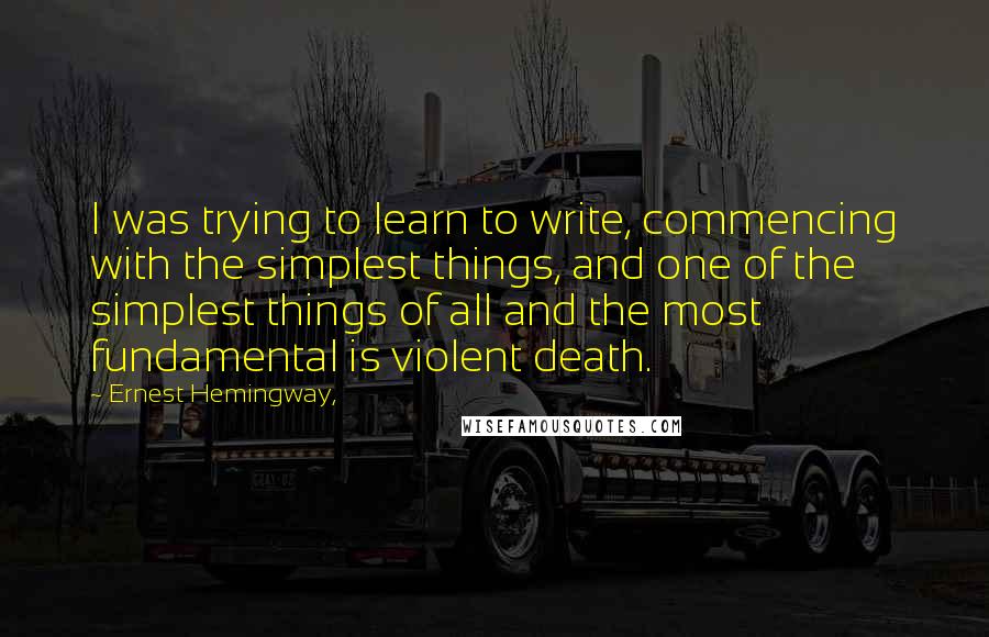 Ernest Hemingway, Quotes: I was trying to learn to write, commencing with the simplest things, and one of the simplest things of all and the most fundamental is violent death.