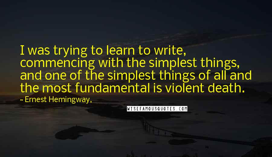 Ernest Hemingway, Quotes: I was trying to learn to write, commencing with the simplest things, and one of the simplest things of all and the most fundamental is violent death.