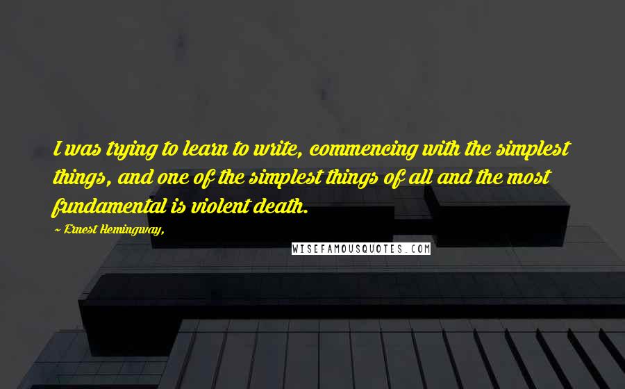 Ernest Hemingway, Quotes: I was trying to learn to write, commencing with the simplest things, and one of the simplest things of all and the most fundamental is violent death.