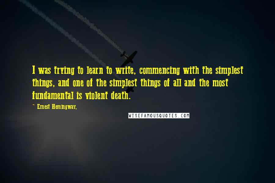 Ernest Hemingway, Quotes: I was trying to learn to write, commencing with the simplest things, and one of the simplest things of all and the most fundamental is violent death.