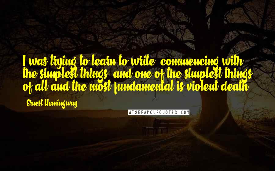 Ernest Hemingway, Quotes: I was trying to learn to write, commencing with the simplest things, and one of the simplest things of all and the most fundamental is violent death.