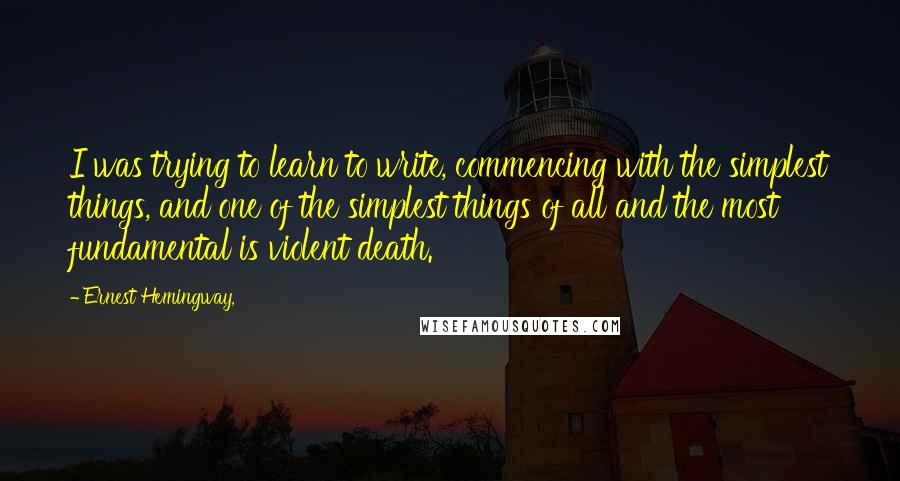 Ernest Hemingway, Quotes: I was trying to learn to write, commencing with the simplest things, and one of the simplest things of all and the most fundamental is violent death.