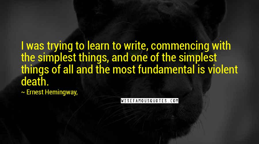 Ernest Hemingway, Quotes: I was trying to learn to write, commencing with the simplest things, and one of the simplest things of all and the most fundamental is violent death.