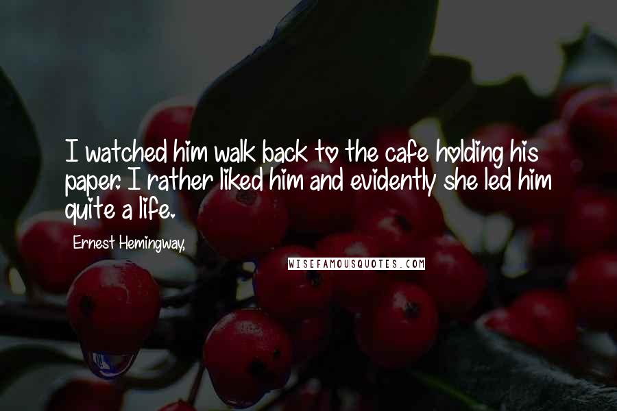 Ernest Hemingway, Quotes: I watched him walk back to the cafe holding his paper. I rather liked him and evidently she led him quite a life.