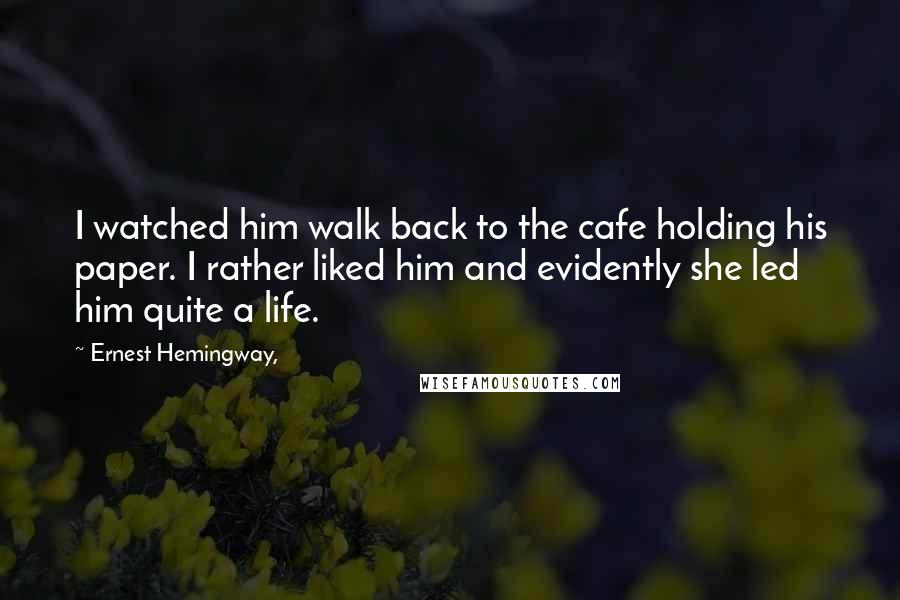 Ernest Hemingway, Quotes: I watched him walk back to the cafe holding his paper. I rather liked him and evidently she led him quite a life.
