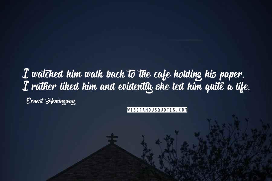 Ernest Hemingway, Quotes: I watched him walk back to the cafe holding his paper. I rather liked him and evidently she led him quite a life.