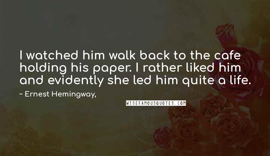 Ernest Hemingway, Quotes: I watched him walk back to the cafe holding his paper. I rather liked him and evidently she led him quite a life.