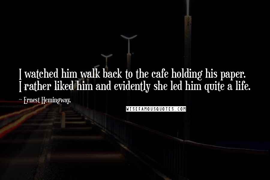 Ernest Hemingway, Quotes: I watched him walk back to the cafe holding his paper. I rather liked him and evidently she led him quite a life.