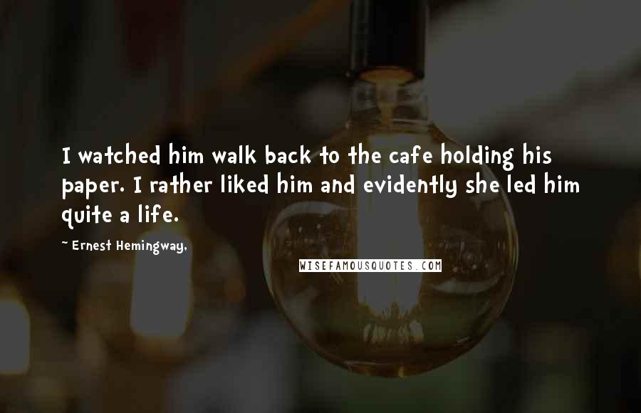 Ernest Hemingway, Quotes: I watched him walk back to the cafe holding his paper. I rather liked him and evidently she led him quite a life.