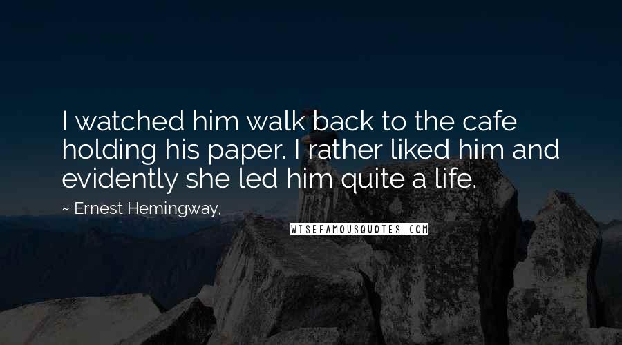 Ernest Hemingway, Quotes: I watched him walk back to the cafe holding his paper. I rather liked him and evidently she led him quite a life.