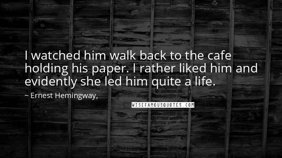 Ernest Hemingway, Quotes: I watched him walk back to the cafe holding his paper. I rather liked him and evidently she led him quite a life.