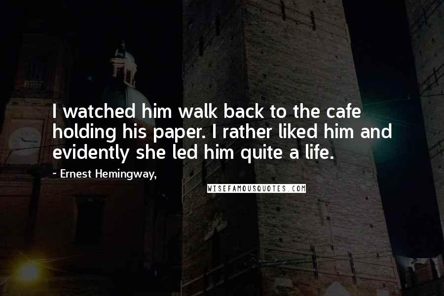 Ernest Hemingway, Quotes: I watched him walk back to the cafe holding his paper. I rather liked him and evidently she led him quite a life.