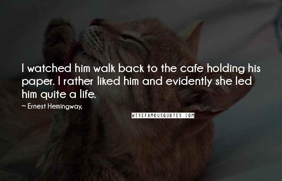 Ernest Hemingway, Quotes: I watched him walk back to the cafe holding his paper. I rather liked him and evidently she led him quite a life.