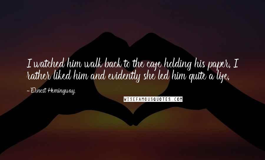 Ernest Hemingway, Quotes: I watched him walk back to the cafe holding his paper. I rather liked him and evidently she led him quite a life.