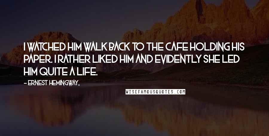 Ernest Hemingway, Quotes: I watched him walk back to the cafe holding his paper. I rather liked him and evidently she led him quite a life.