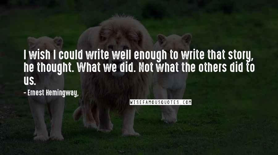 Ernest Hemingway, Quotes: I wish I could write well enough to write that story, he thought. What we did. Not what the others did to us.