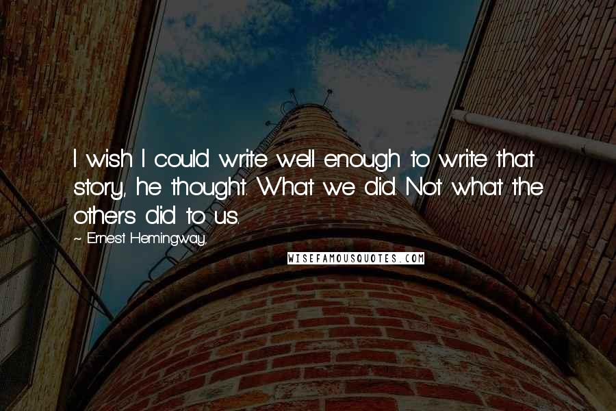 Ernest Hemingway, Quotes: I wish I could write well enough to write that story, he thought. What we did. Not what the others did to us.