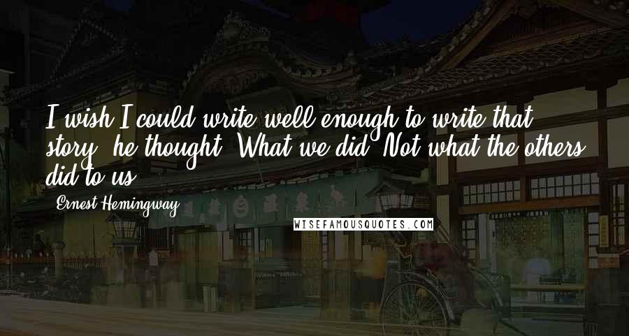 Ernest Hemingway, Quotes: I wish I could write well enough to write that story, he thought. What we did. Not what the others did to us.