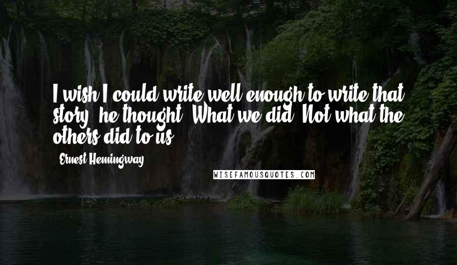 Ernest Hemingway, Quotes: I wish I could write well enough to write that story, he thought. What we did. Not what the others did to us.