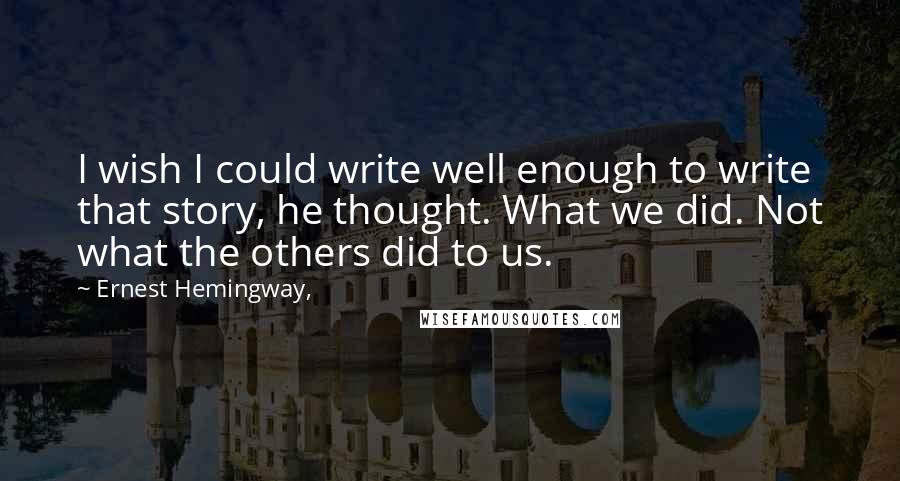 Ernest Hemingway, Quotes: I wish I could write well enough to write that story, he thought. What we did. Not what the others did to us.