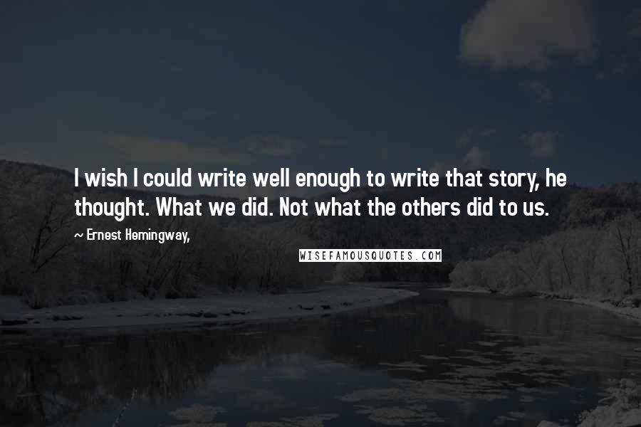 Ernest Hemingway, Quotes: I wish I could write well enough to write that story, he thought. What we did. Not what the others did to us.