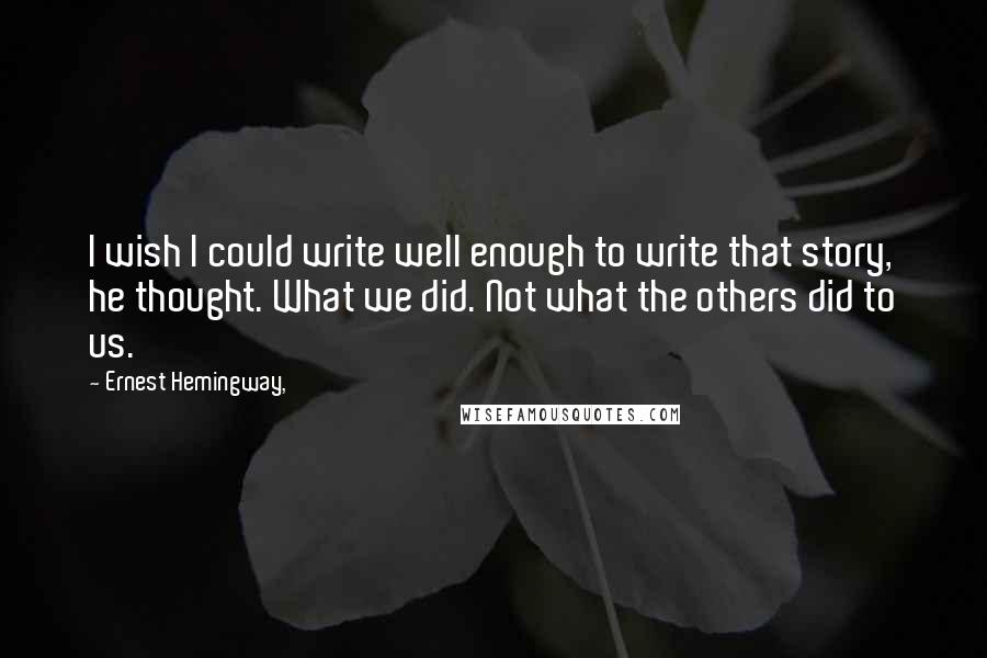 Ernest Hemingway, Quotes: I wish I could write well enough to write that story, he thought. What we did. Not what the others did to us.