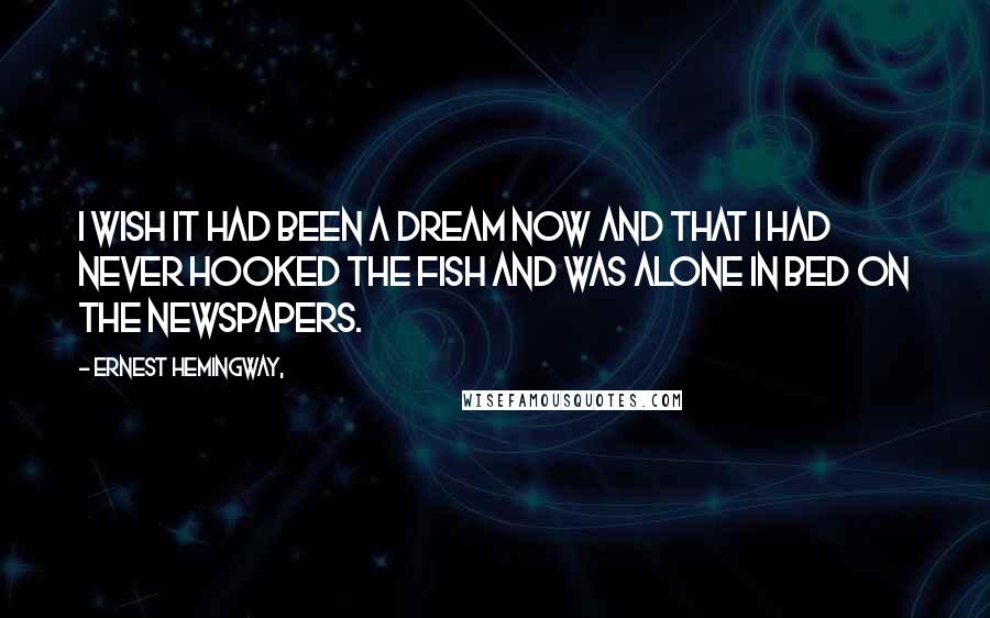 Ernest Hemingway, Quotes: I wish it had been a dream now and that I had never hooked the fish and was alone in bed on the newspapers.