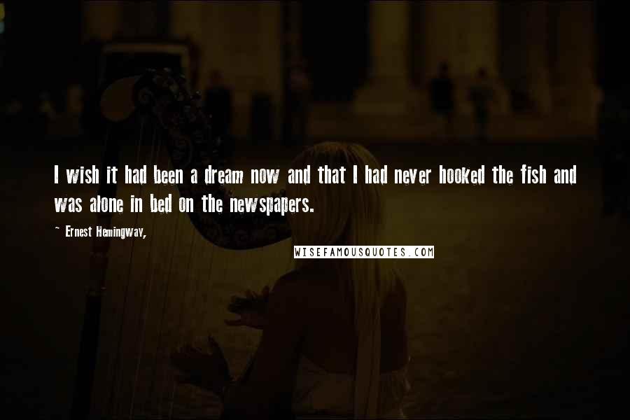 Ernest Hemingway, Quotes: I wish it had been a dream now and that I had never hooked the fish and was alone in bed on the newspapers.