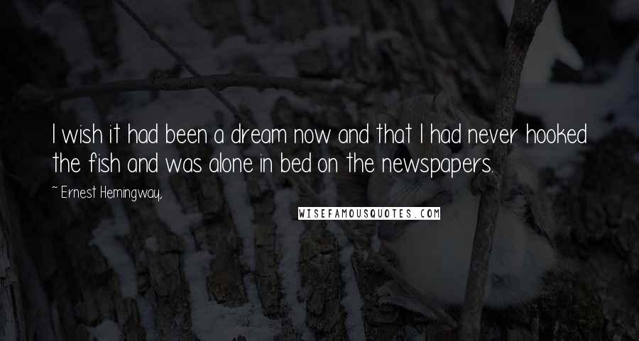 Ernest Hemingway, Quotes: I wish it had been a dream now and that I had never hooked the fish and was alone in bed on the newspapers.