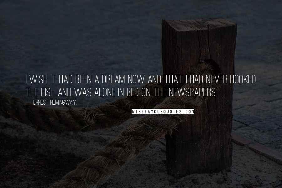 Ernest Hemingway, Quotes: I wish it had been a dream now and that I had never hooked the fish and was alone in bed on the newspapers.