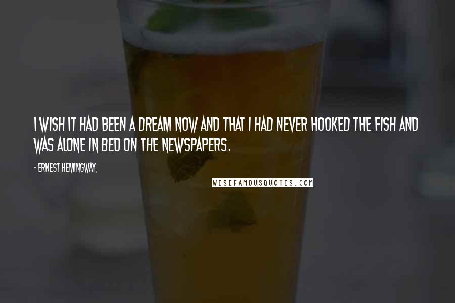 Ernest Hemingway, Quotes: I wish it had been a dream now and that I had never hooked the fish and was alone in bed on the newspapers.