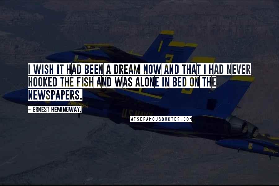 Ernest Hemingway, Quotes: I wish it had been a dream now and that I had never hooked the fish and was alone in bed on the newspapers.