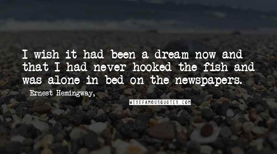 Ernest Hemingway, Quotes: I wish it had been a dream now and that I had never hooked the fish and was alone in bed on the newspapers.