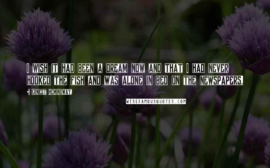 Ernest Hemingway, Quotes: I wish it had been a dream now and that I had never hooked the fish and was alone in bed on the newspapers.