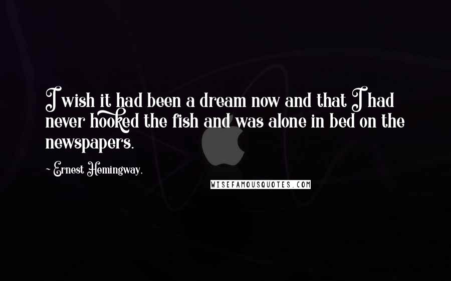 Ernest Hemingway, Quotes: I wish it had been a dream now and that I had never hooked the fish and was alone in bed on the newspapers.