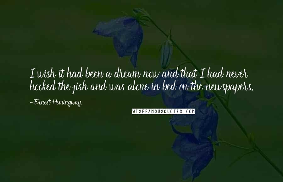 Ernest Hemingway, Quotes: I wish it had been a dream now and that I had never hooked the fish and was alone in bed on the newspapers.