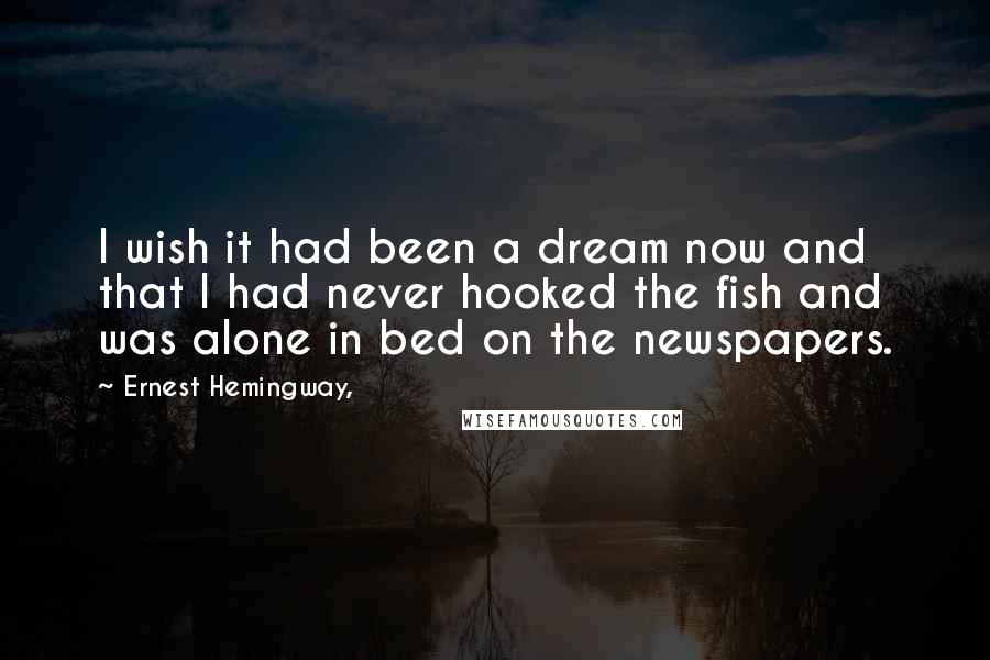 Ernest Hemingway, Quotes: I wish it had been a dream now and that I had never hooked the fish and was alone in bed on the newspapers.