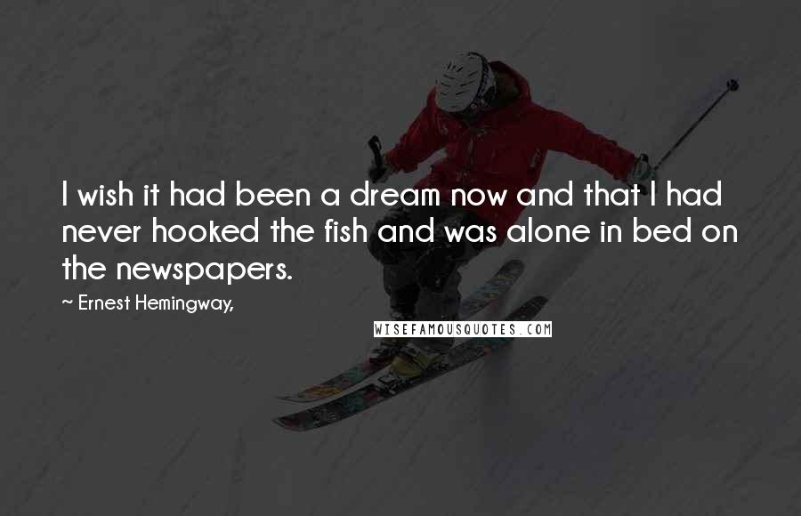 Ernest Hemingway, Quotes: I wish it had been a dream now and that I had never hooked the fish and was alone in bed on the newspapers.