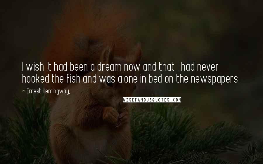 Ernest Hemingway, Quotes: I wish it had been a dream now and that I had never hooked the fish and was alone in bed on the newspapers.