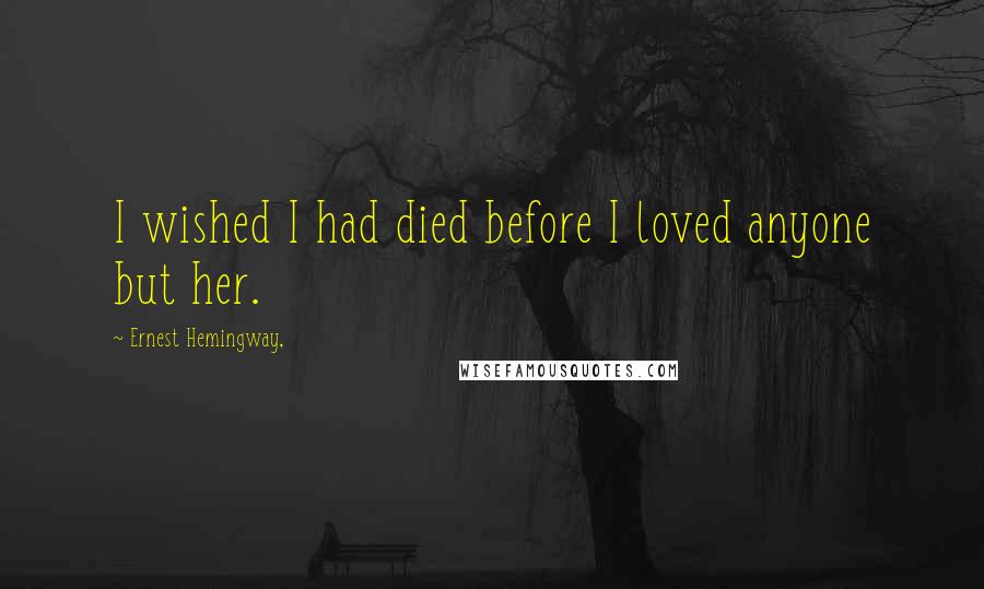 Ernest Hemingway, Quotes: I wished I had died before I loved anyone but her.