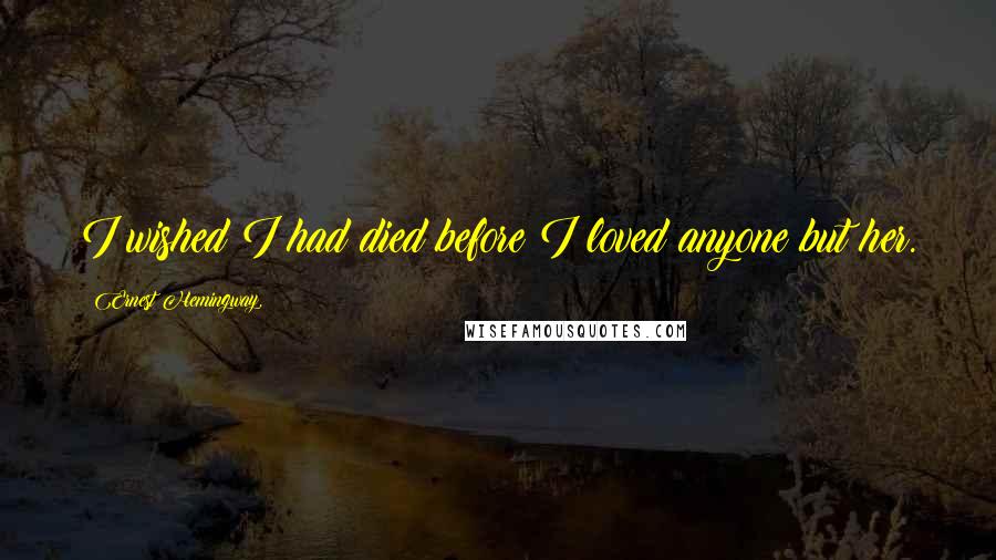 Ernest Hemingway, Quotes: I wished I had died before I loved anyone but her.