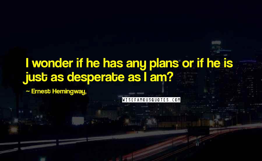 Ernest Hemingway, Quotes: I wonder if he has any plans or if he is just as desperate as I am?