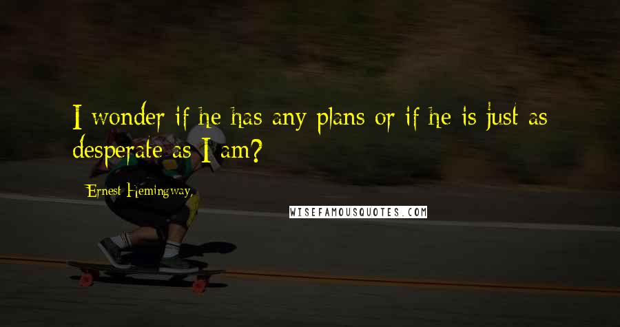 Ernest Hemingway, Quotes: I wonder if he has any plans or if he is just as desperate as I am?