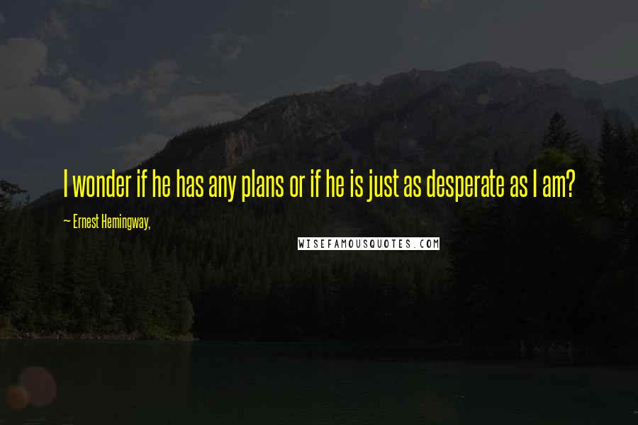 Ernest Hemingway, Quotes: I wonder if he has any plans or if he is just as desperate as I am?