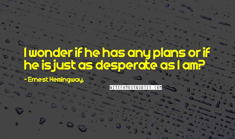 Ernest Hemingway, Quotes: I wonder if he has any plans or if he is just as desperate as I am?