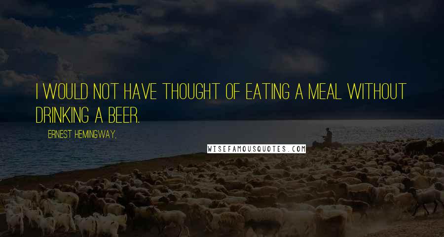 Ernest Hemingway, Quotes: I would not have thought of eating a meal without drinking a beer.