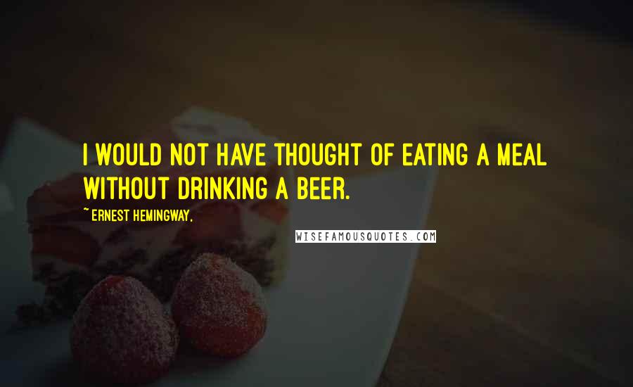 Ernest Hemingway, Quotes: I would not have thought of eating a meal without drinking a beer.