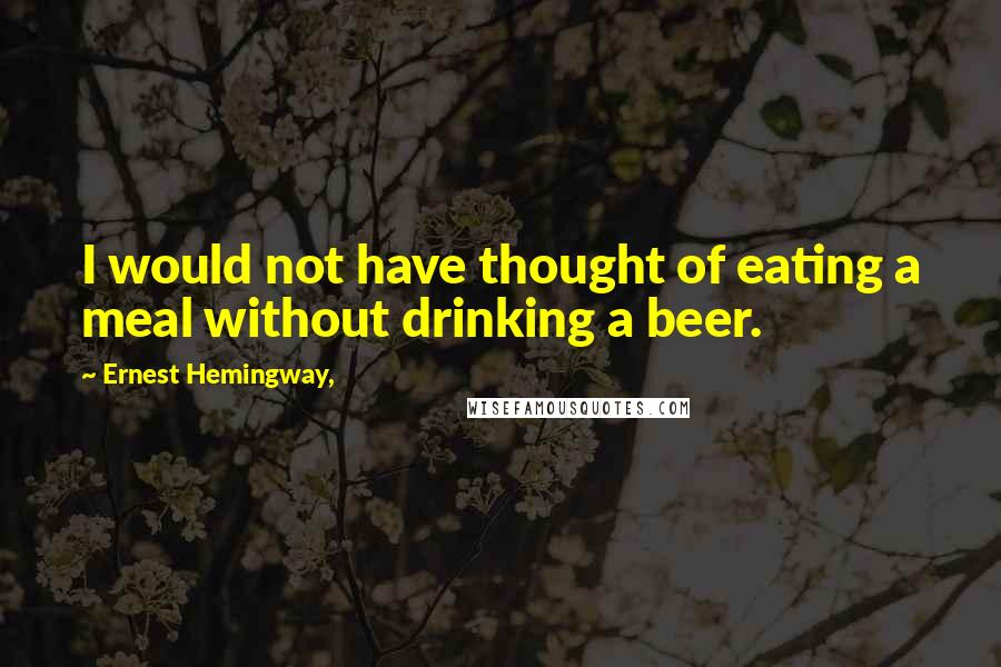 Ernest Hemingway, Quotes: I would not have thought of eating a meal without drinking a beer.