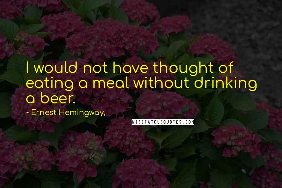 Ernest Hemingway, Quotes: I would not have thought of eating a meal without drinking a beer.